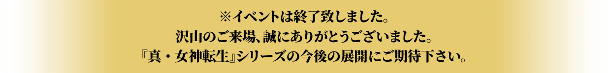 ※イベントは終了致しました。 沢山のご来場、誠にありがとうございました。 『真・女神転生』シリーズの今後の展開にご期待下さい。